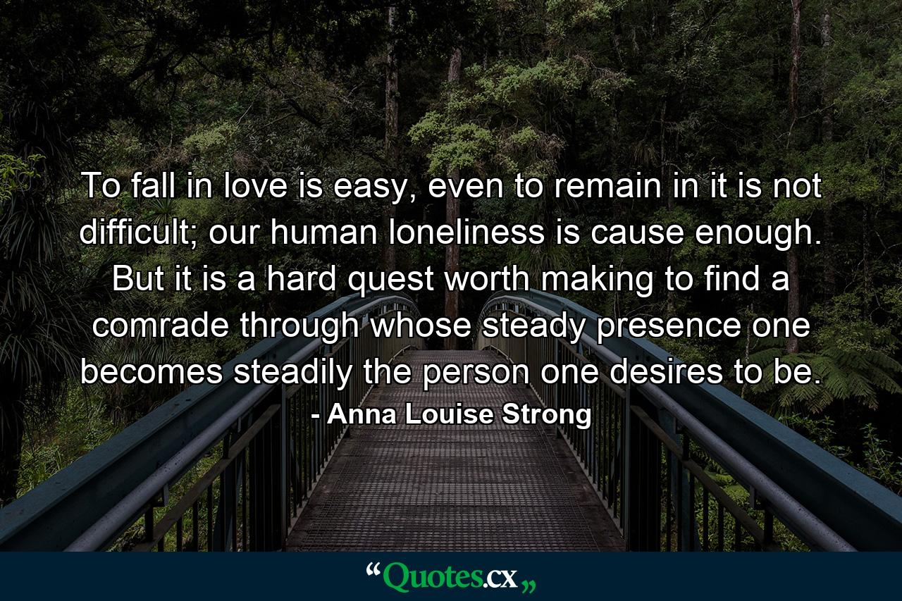 To fall in love is easy, even to remain in it is not difficult; our human loneliness is cause enough. But it is a hard quest worth making to find a comrade through whose steady presence one becomes steadily the person one desires to be. - Quote by Anna Louise Strong