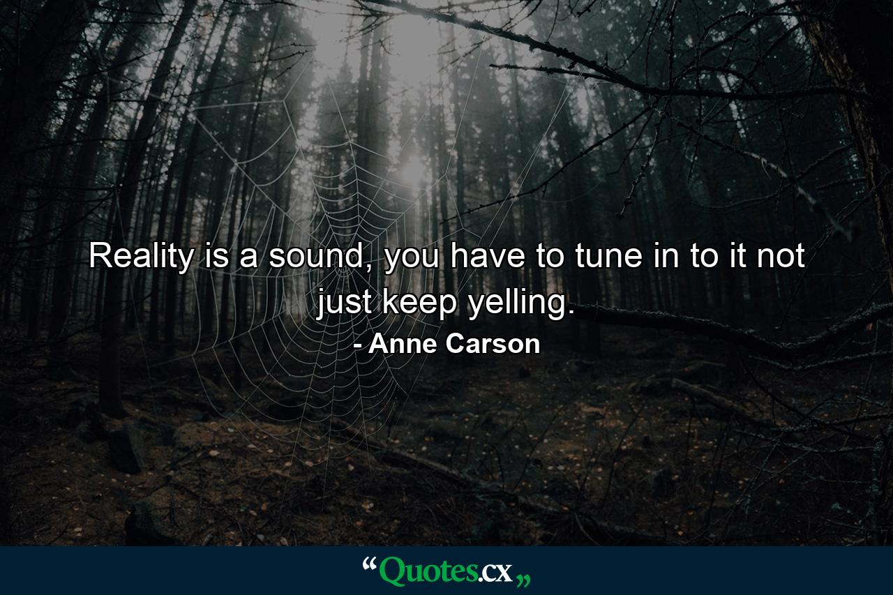 Reality is a sound, you have to tune in to it not just keep yelling. - Quote by Anne Carson