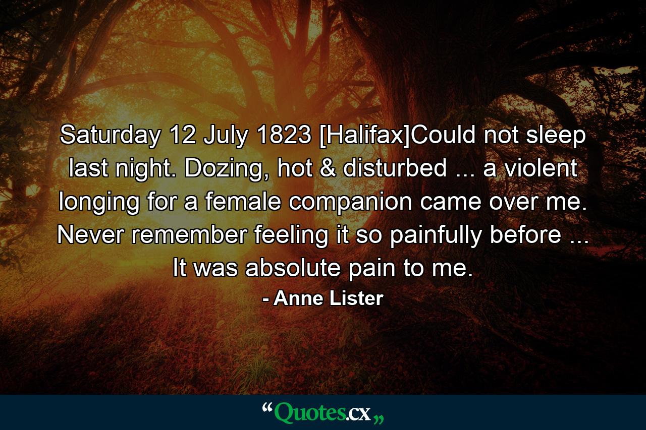 Saturday 12 July 1823 [Halifax]Could not sleep last night. Dozing, hot & disturbed ... a violent longing for a female companion came over me. Never remember feeling it so painfully before ... It was absolute pain to me. - Quote by Anne Lister