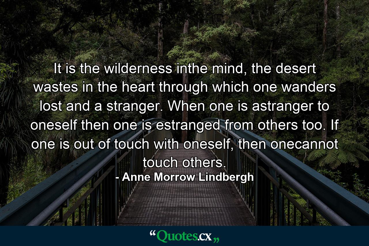 It is the wilderness inthe mind, the desert wastes in the heart through which one wanders lost and a stranger. When one is astranger to oneself then one is estranged from others too. If one is out of touch with oneself, then onecannot touch others. - Quote by Anne Morrow Lindbergh