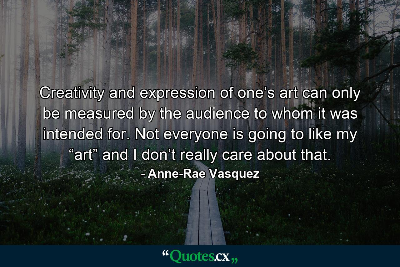 Creativity and expression of one’s art can only be measured by the audience to whom it was intended for.  Not everyone is going to like my “art” and I don’t really care about that. - Quote by Anne-Rae Vasquez