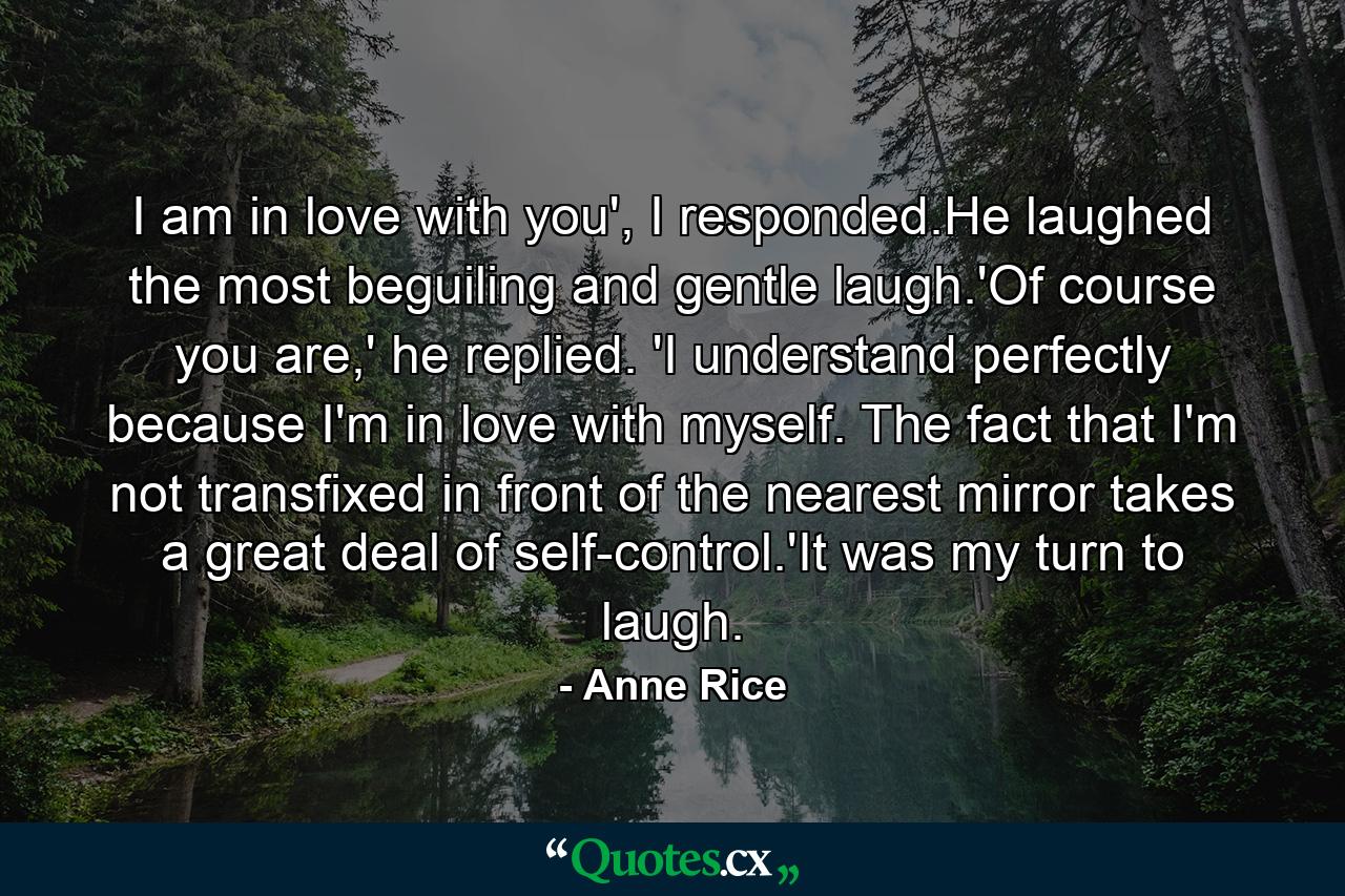 I am in love with you', I responded.He laughed the most beguiling and gentle laugh.'Of course you are,' he replied. 'I understand perfectly because I'm in love with myself. The fact that I'm not transfixed in front of the nearest mirror takes a great deal of self-control.'It was my turn to laugh. - Quote by Anne Rice