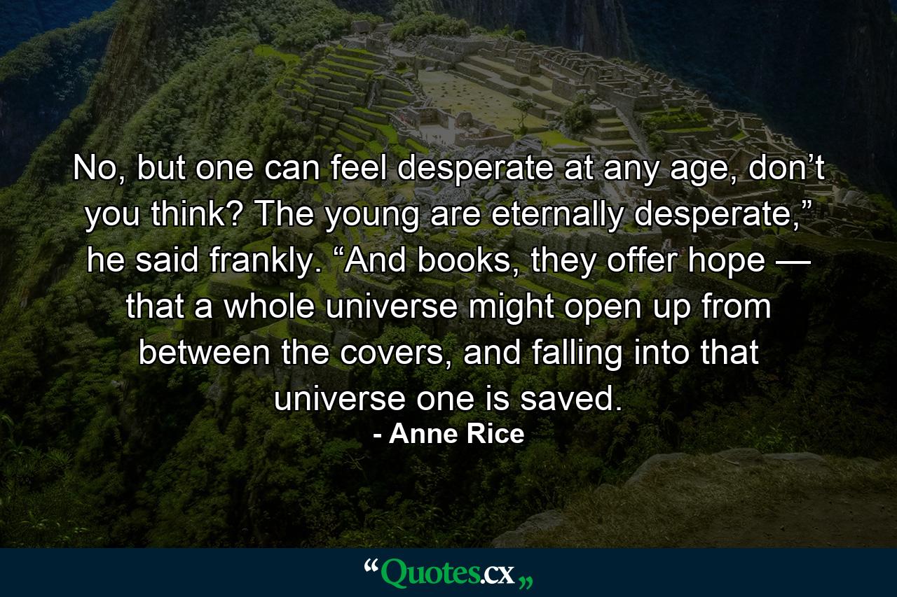 No, but one can feel desperate at any age, don’t you think? The young are eternally desperate,” he said frankly. “And books, they offer hope — that a whole universe might open up from between the covers, and falling into that universe one is saved. - Quote by Anne Rice