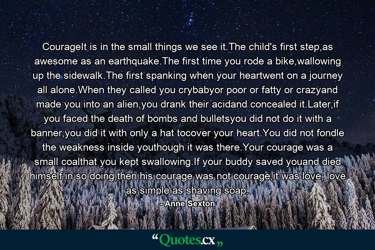 CourageIt is in the small things we see it.The child's first step,as awesome as an earthquake.The first time you rode a bike,wallowing up the sidewalk.The first spanking when your heartwent on a journey all alone.When they called you crybabyor poor or fatty or crazyand made you into an alien,you drank their acidand concealed it.Later,if you faced the death of bombs and bulletsyou did not do it with a banner,you did it with only a hat tocover your heart.You did not fondle the weakness inside youthough it was there.Your courage was a small coalthat you kept swallowing.If your buddy saved youand died himself in so doing,then his courage was not courage,it was love; love as simple as shaving soap. - Quote by Anne Sexton