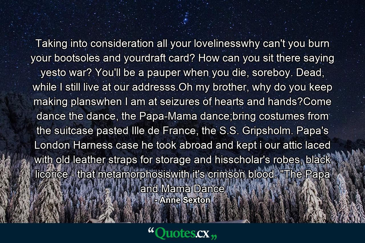 Taking into consideration all your lovelinesswhy can't you burn your bootsoles and yourdraft card? How can you sit there saying yesto war? You'll be a pauper when you die, soreboy. Dead, while I still live at our addresss.Oh my brother, why do you keep making planswhen I am at seizures of hearts and hands?Come dance the dance, the Papa-Mama dance;bring costumes from the suitcase pasted Ille de France, the S.S. Gripsholm. Papa's London Harness case he took abroad and kept i our attic laced with old leather straps for storage and hisscholar's robes, black licorice - that metamorphosiswith it's crimson blood. 