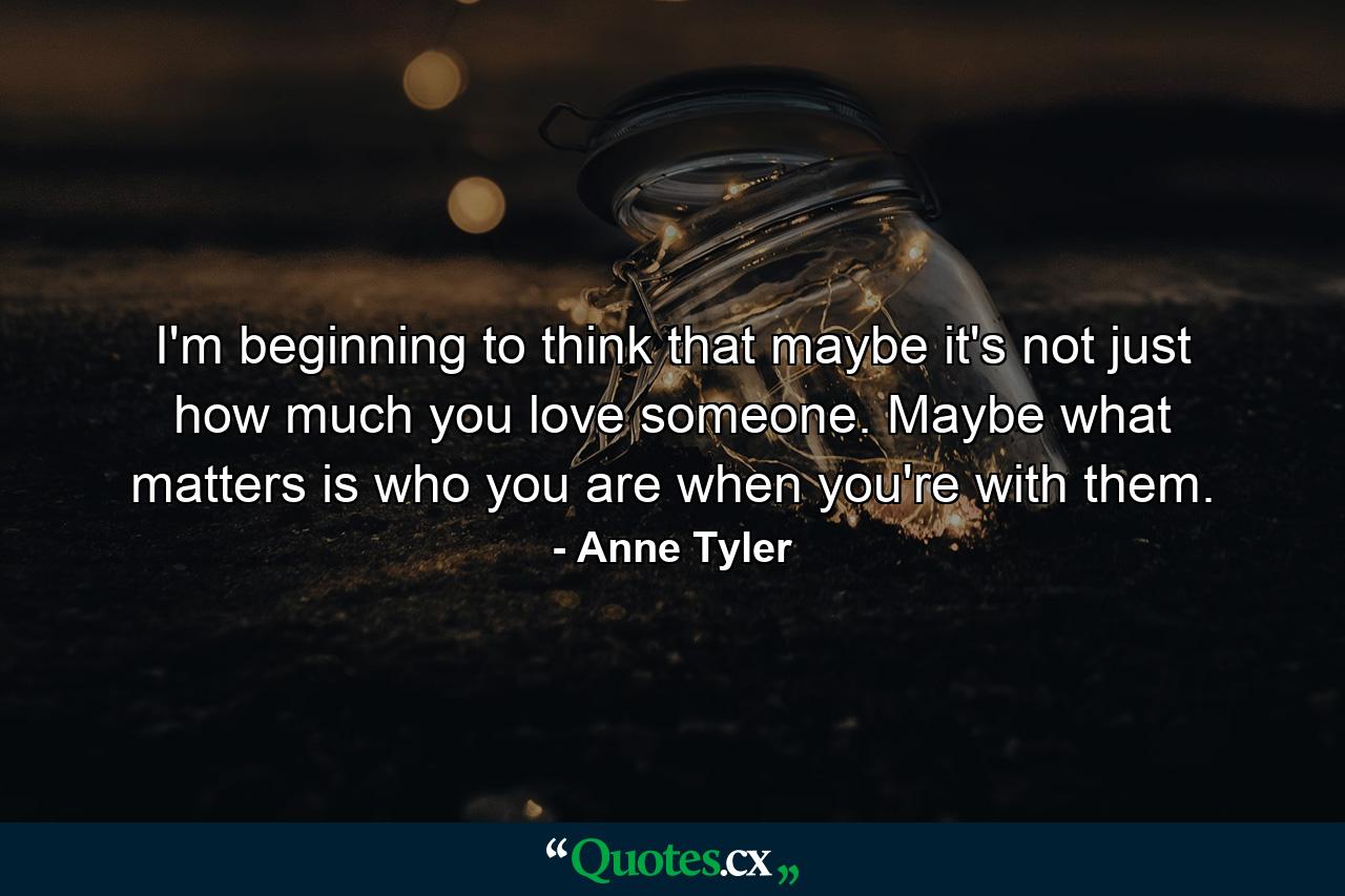 I'm beginning to think that maybe it's not just how much you love someone. Maybe what matters is who you are when you're with them. - Quote by Anne Tyler