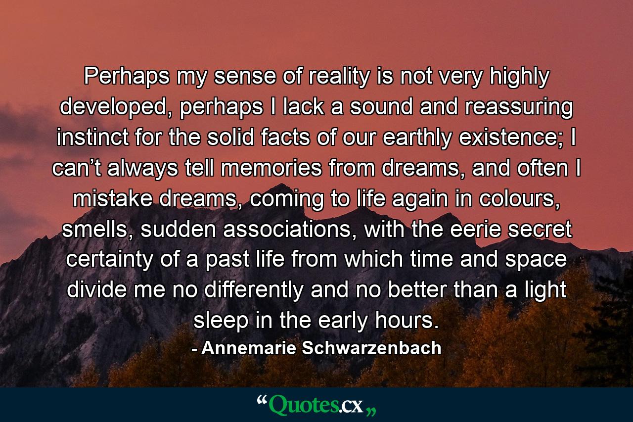 Perhaps my sense of reality is not very highly developed, perhaps I lack a sound and reassuring instinct for the solid facts of our earthly existence; I can’t always tell memories from dreams, and often I mistake dreams, coming to life again in colours, smells, sudden associations, with the eerie secret certainty of a past life from which time and space divide me no differently and no better than a light sleep in the early hours. - Quote by Annemarie Schwarzenbach