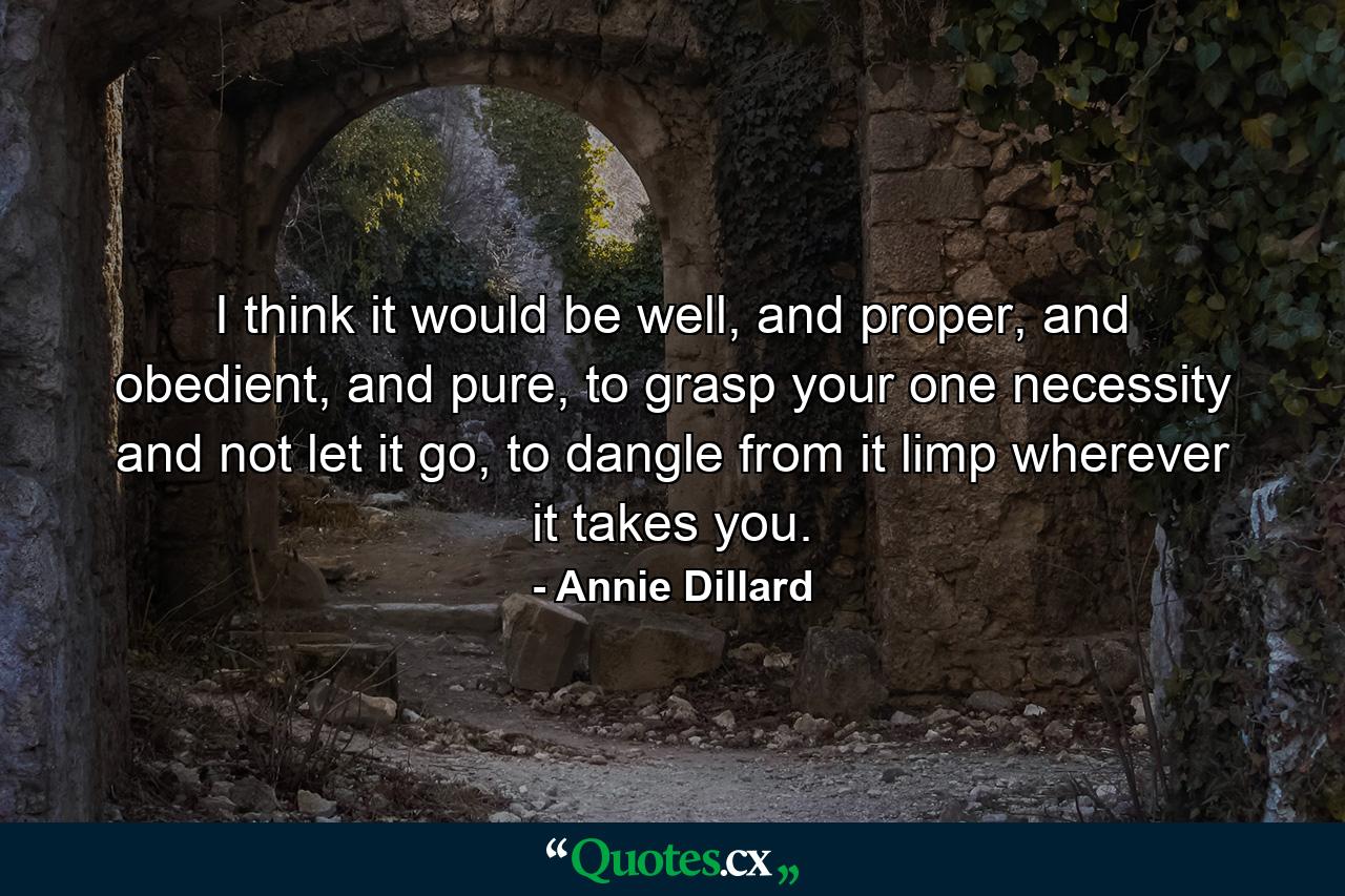 I think it would be well, and proper, and obedient, and pure, to grasp your one necessity and not let it go, to dangle from it limp wherever it takes you. - Quote by Annie Dillard