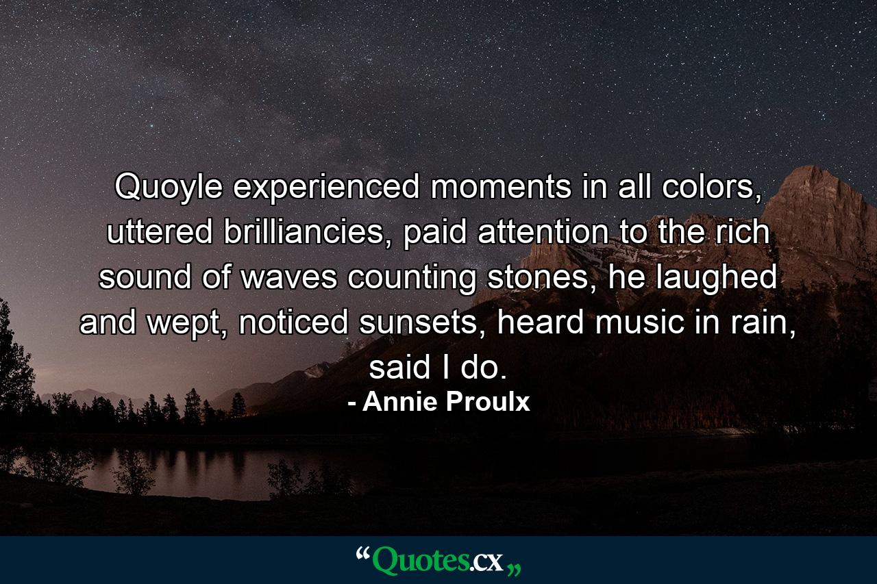 Quoyle experienced moments in all colors, uttered brilliancies, paid attention to the rich sound of waves counting stones, he laughed and wept, noticed sunsets, heard music in rain, said I do. - Quote by Annie Proulx