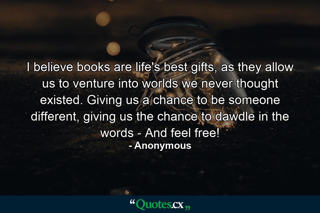 I believe books are life's best gifts, as they allow us to venture into worlds we never thought existed. Giving us a chance to be someone different, giving us the chance to dawdle in the words - And feel free! - Quote by Anonymous