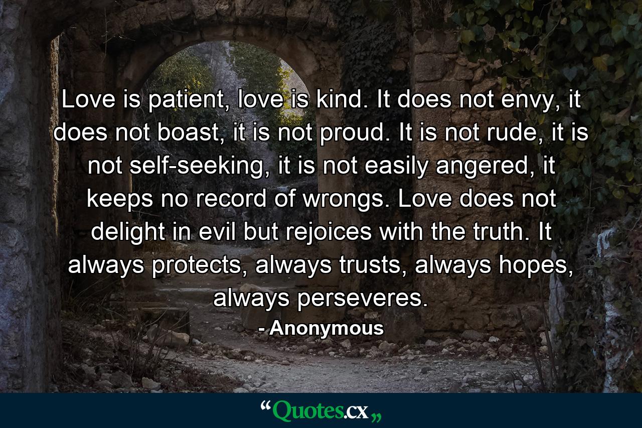 Love is patient, love is kind. It does not envy, it does not boast, it is not proud. It is not rude, it is not self-seeking, it is not easily angered, it keeps no record of wrongs. Love does not delight in evil but rejoices with the truth. It always protects, always trusts, always hopes, always perseveres. - Quote by Anonymous