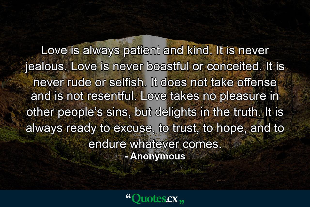 Love is always patient and kind. It is never jealous. Love is never boastful or conceited. It is never rude or selfish. It does not take offense and is not resentful. Love takes no pleasure in other people’s sins, but delights in the truth. It is always ready to excuse, to trust, to hope, and to endure whatever comes. - Quote by Anonymous