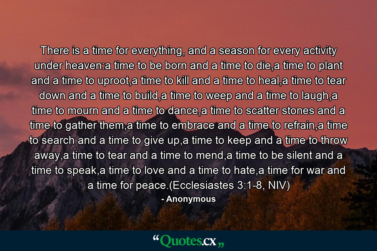 There is a time for everything, and a season for every activity under heaven:a time to be born and a time to die,a time to plant and a time to uproot,a time to kill and a time to heal,a time to tear down and a time to build,a time to weep and a time to laugh,a time to mourn and a time to dance,a time to scatter stones and a time to gather them,a time to embrace and a time to refrain,a time to search and a time to give up,a time to keep and a time to throw away,a time to tear and a time to mend,a time to be silent and a time to speak,a time to love and a time to hate,a time for war and a time for peace.(Ecclesiastes 3:1-8, NIV) - Quote by Anonymous