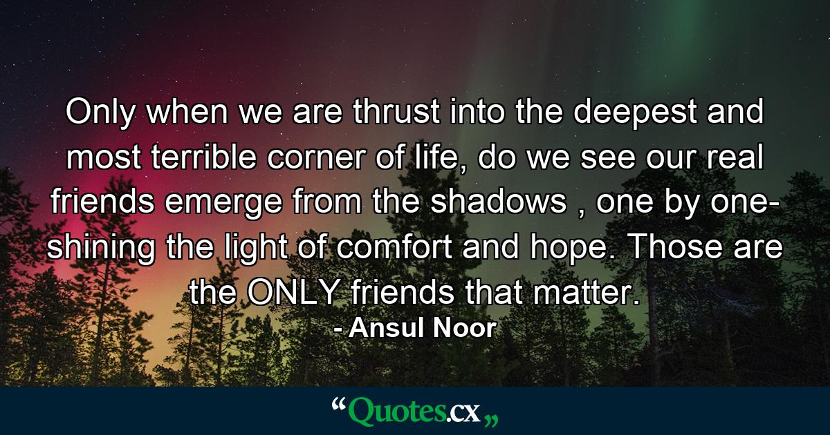 Only when we are thrust into the deepest and most terrible corner of life, do we see our real friends emerge from the shadows , one by one- shining the light of comfort and hope. Those are the ONLY friends that matter. - Quote by Ansul Noor