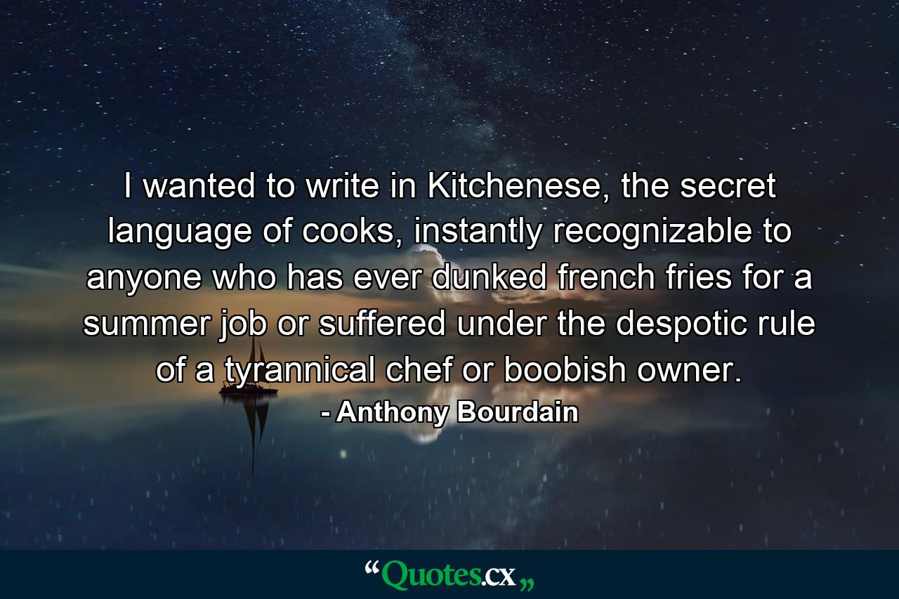 I wanted to write in Kitchenese, the secret language of cooks, instantly recognizable to anyone who has ever dunked french fries for a summer job or suffered under the despotic rule of a tyrannical chef or boobish owner. - Quote by Anthony Bourdain