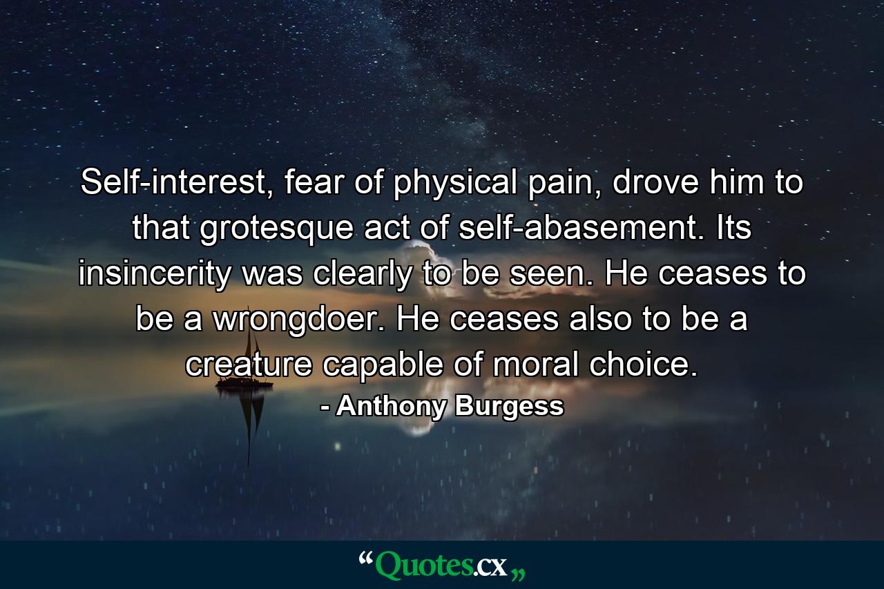 Self-interest, fear of physical pain, drove him to that grotesque act of self-abasement. Its insincerity was clearly to be seen. He ceases to be a wrongdoer. He ceases also to be a creature capable of moral choice. - Quote by Anthony Burgess