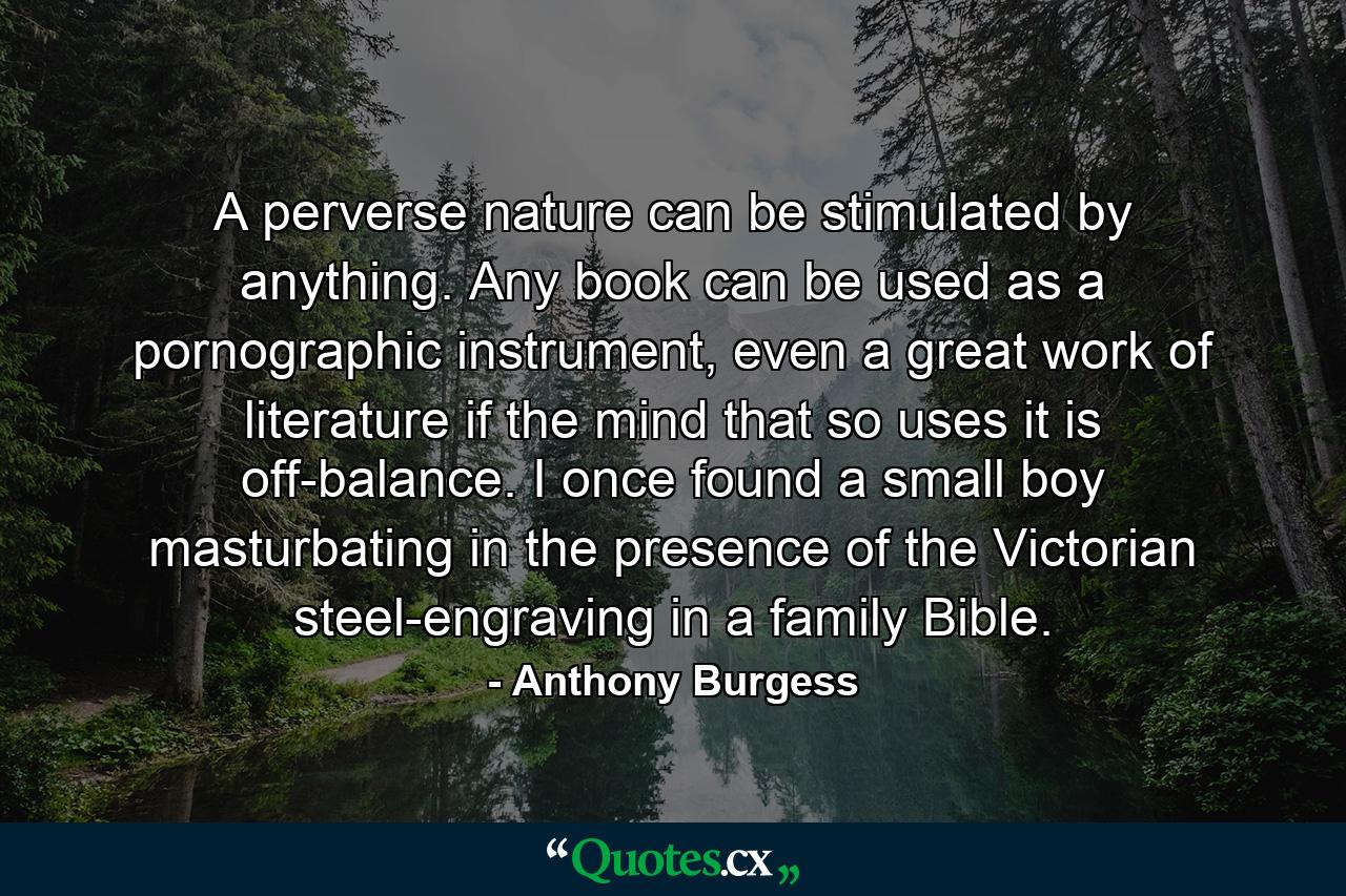 A perverse nature can be stimulated by anything. Any book can be used as a pornographic instrument, even a great work of literature if the mind that so uses it is off-balance. I once found a small boy masturbating in the presence of the Victorian steel-engraving in a family Bible. - Quote by Anthony Burgess