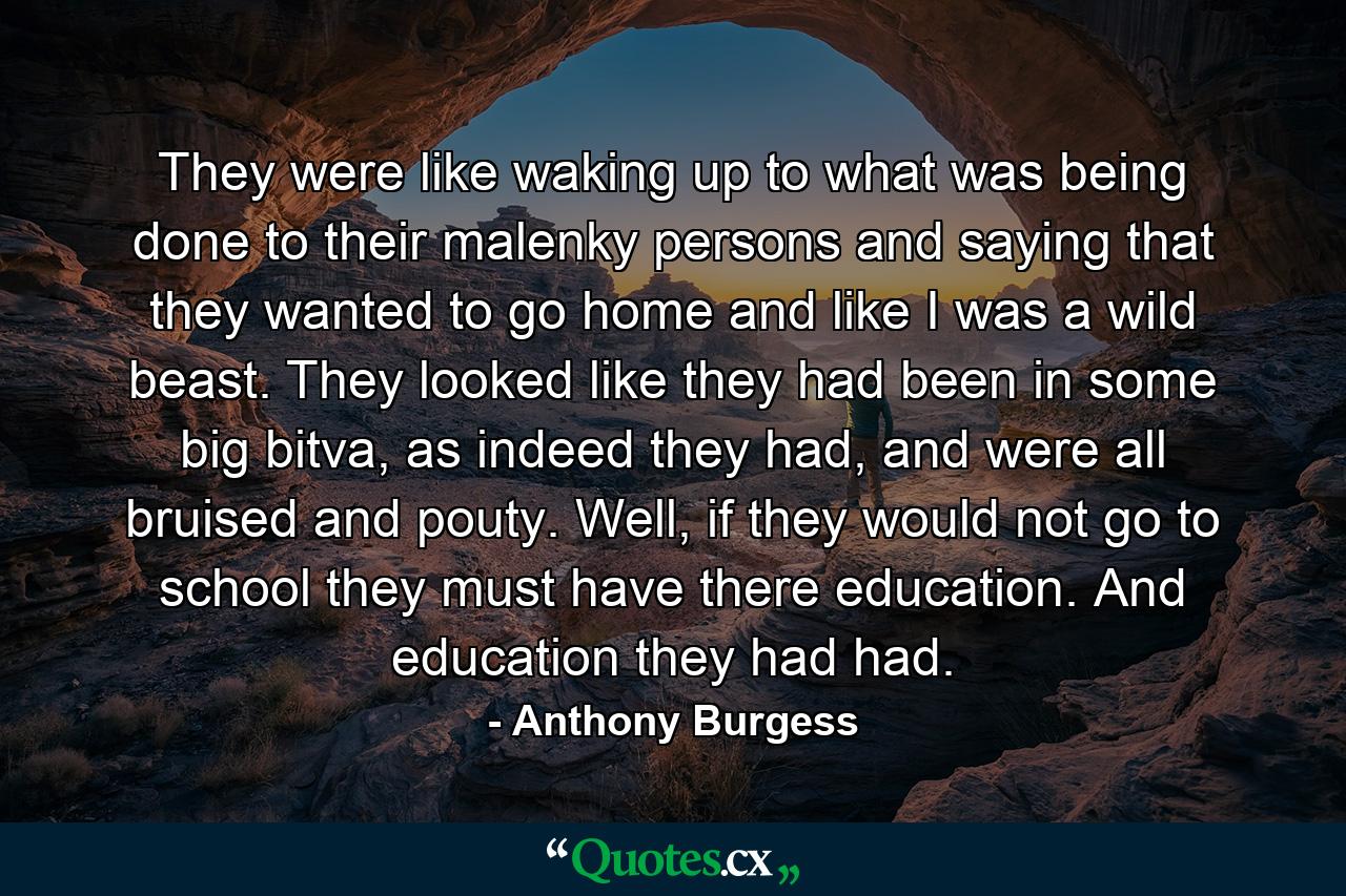 They were like waking up to what was being done to their malenky persons and saying that they wanted to go home and like I was a wild beast. They looked like they had been in some big bitva, as indeed they had, and were all bruised and pouty. Well, if they would not go to school they must have there education. And education they had had. - Quote by Anthony Burgess