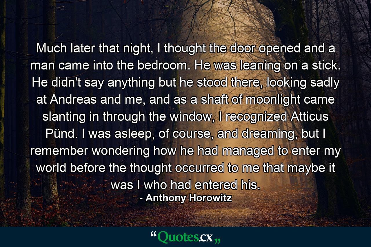 Much later that night, I thought the door opened and a man came into the bedroom. He was leaning on a stick. He didn't say anything but he stood there, looking sadly at Andreas and me, and as a shaft of moonlight came slanting in through the window, I recognized Atticus Pünd. I was asleep, of course, and dreaming, but I remember wondering how he had managed to enter my world before the thought occurred to me that maybe it was I who had entered his. - Quote by Anthony Horowitz