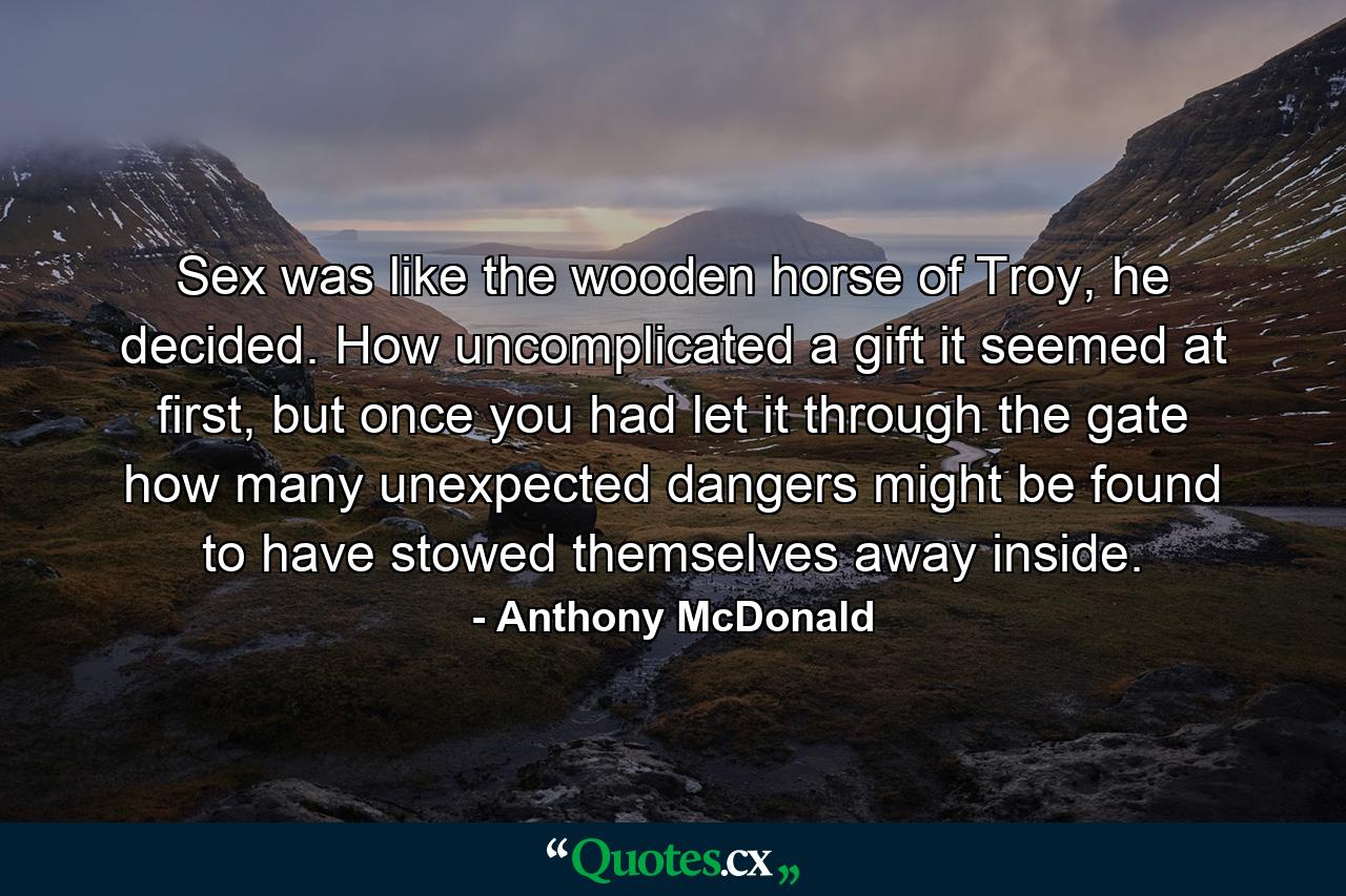 Sex was like the wooden horse of Troy, he decided. How uncomplicated a gift it seemed at first, but once you had let it through the gate how many unexpected dangers might be found to have stowed themselves away inside. - Quote by Anthony McDonald