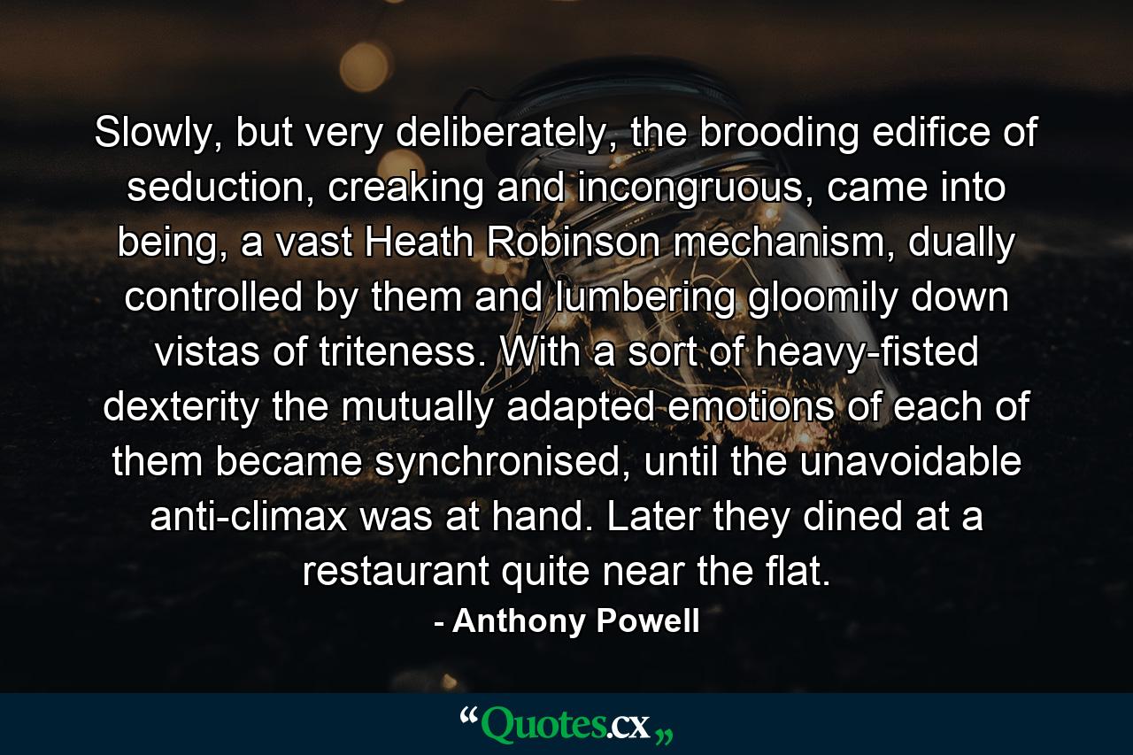 Slowly, but very deliberately, the brooding edifice of seduction, creaking and incongruous, came into being, a vast Heath Robinson mechanism, dually controlled by them and lumbering gloomily down vistas of triteness. With a sort of heavy-fisted dexterity the mutually adapted emotions of each of them became synchronised, until the unavoidable anti-climax was at hand. Later they dined at a restaurant quite near the flat. - Quote by Anthony Powell