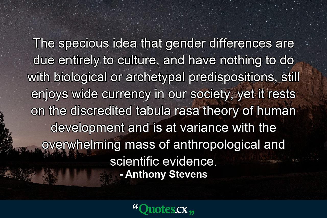 The specious idea that gender differences are due entirely to culture, and have nothing to do with biological or archetypal predispositions, still enjoys wide currency in our society, yet it rests on the discredited tabula rasa theory of human development and is at variance with the overwhelming mass of anthropological and scientific evidence. - Quote by Anthony Stevens