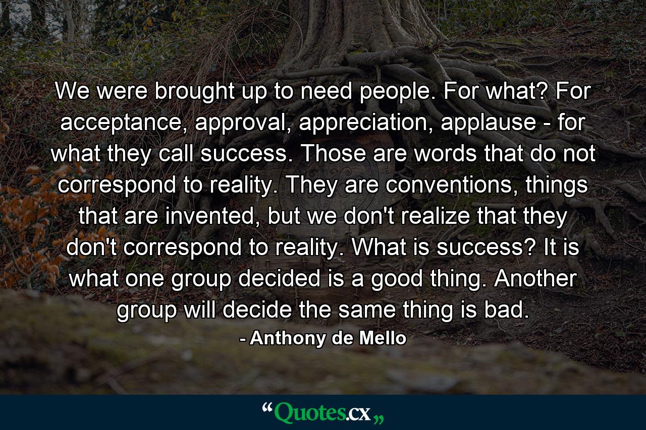 We were brought up to need people. For what? For acceptance, approval, appreciation, applause - for what they call success. Those are words that do not correspond to reality. They are conventions, things that are invented, but we don't realize that they don't correspond to reality. What is success? It is what one group decided is a good thing. Another group will decide the same thing is bad. - Quote by Anthony de Mello