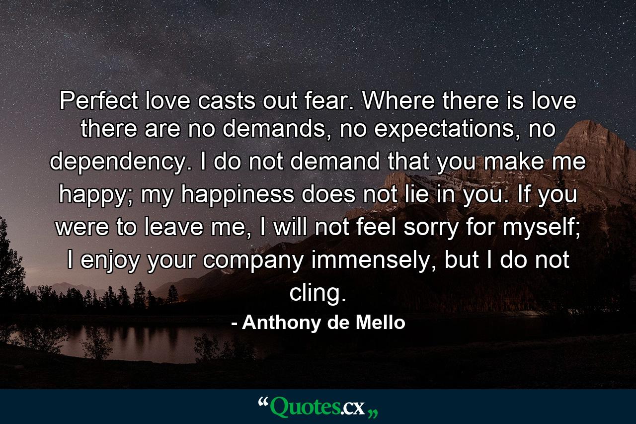 Perfect love casts out fear. Where there is love there are no demands, no expectations, no dependency. I do not demand that you make me happy; my happiness does not lie in you. If you were to leave me, I will not feel sorry for myself; I enjoy your company immensely, but I do not cling. - Quote by Anthony de Mello