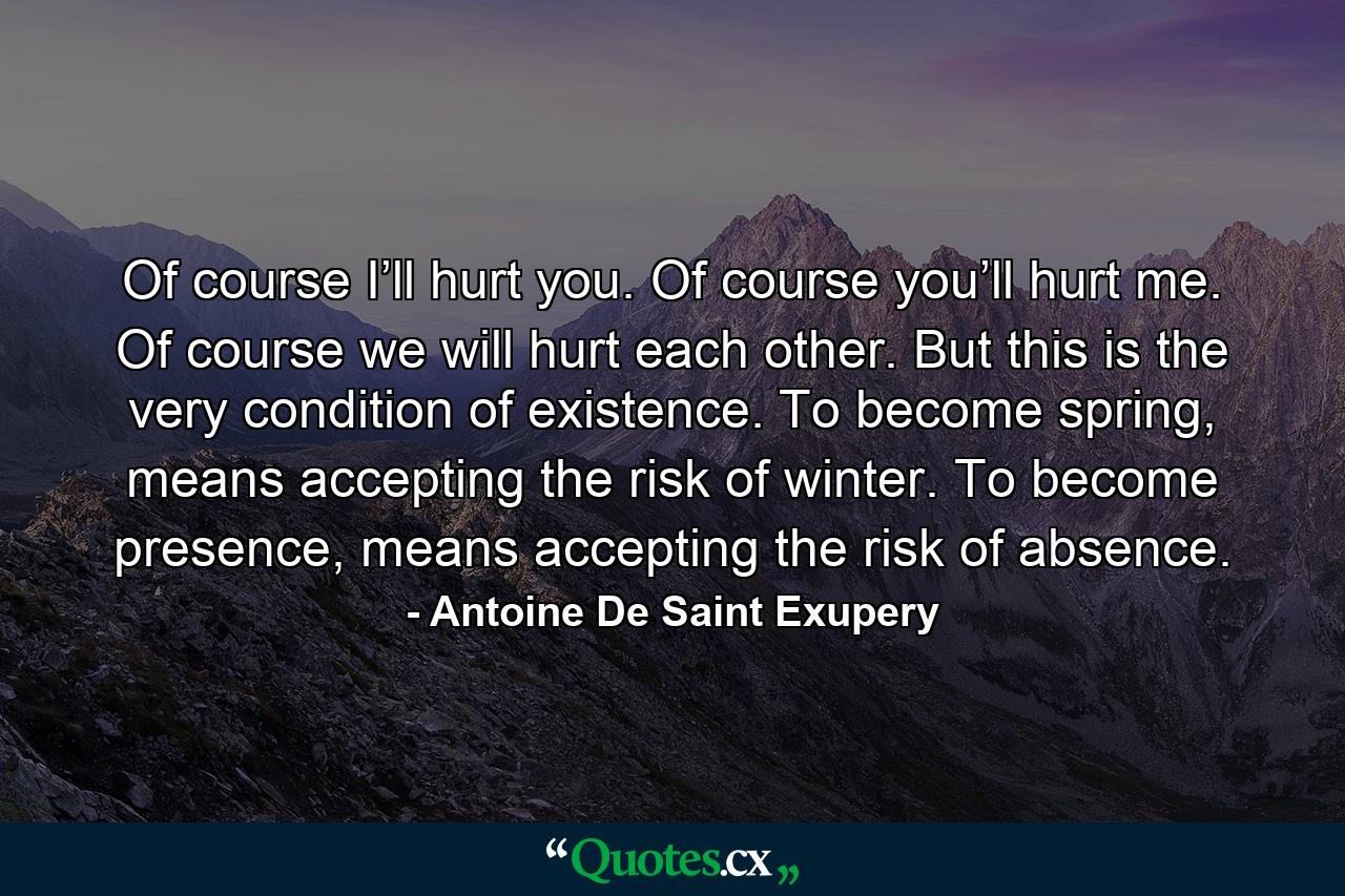 Of course I’ll hurt you. Of course you’ll hurt me. Of course we will hurt each other. But this is the very condition of existence. To become spring, means accepting the risk of winter. To become presence, means accepting the risk of absence. - Quote by Antoine De Saint Exupery