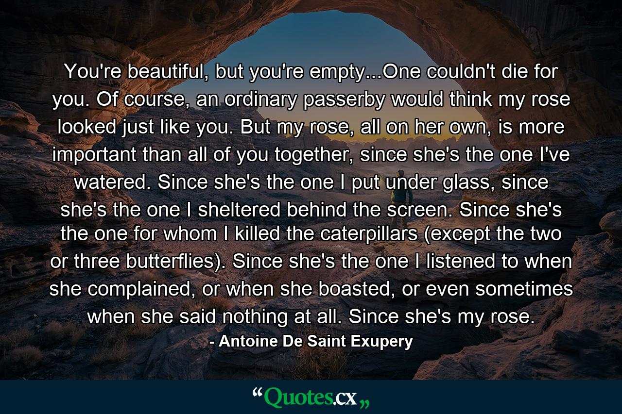 You're beautiful, but you're empty...One couldn't die for you. Of course, an ordinary passerby would think my rose looked just like you. But my rose, all on her own, is more important than all of you together, since she's the one I've watered. Since she's the one I put under glass, since she's the one I sheltered behind the screen. Since she's the one for whom I killed the caterpillars (except the two or three butterflies). Since she's the one I listened to when she complained, or when she boasted, or even sometimes when she said nothing at all. Since she's my rose. - Quote by Antoine De Saint Exupery