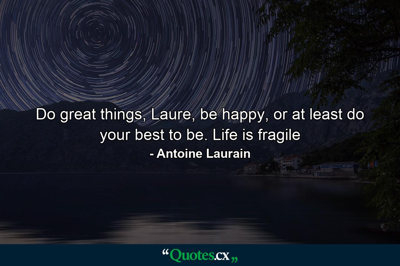 Do great things, Laure, be happy, or at least do your best to be. Life is fragile - Quote by Antoine Laurain