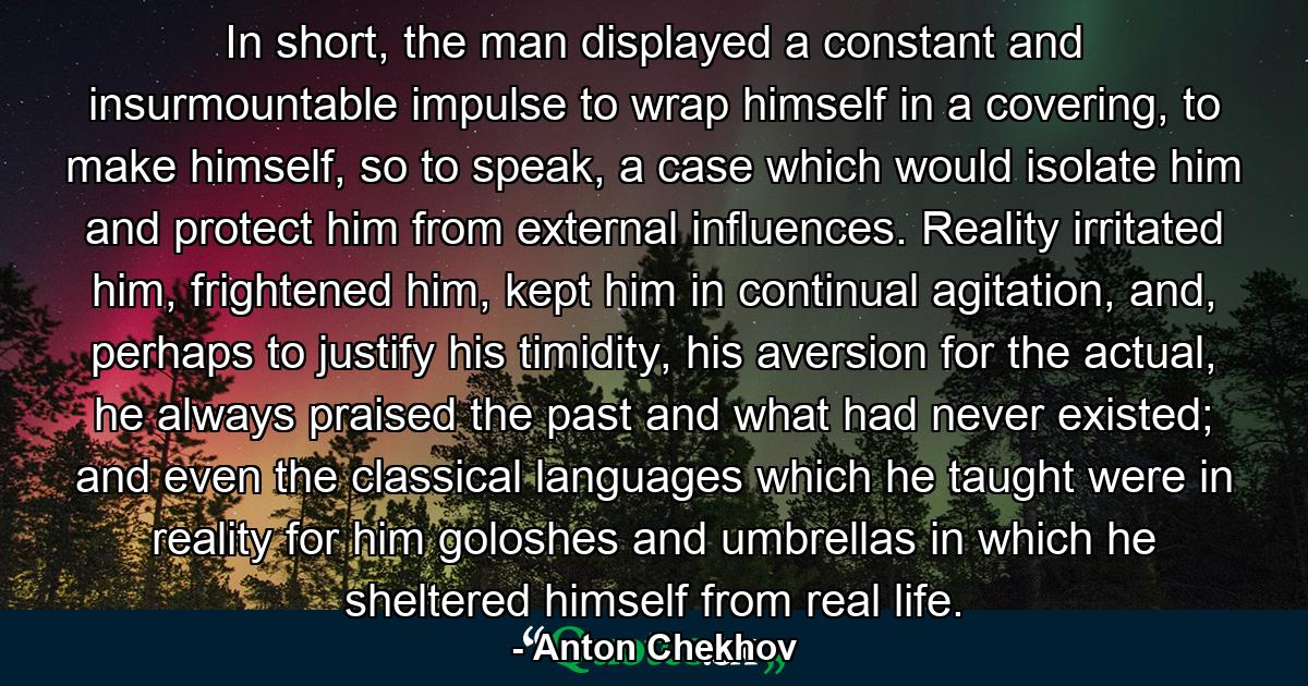 In short, the man displayed a constant and insurmountable impulse to wrap himself in a covering, to make himself, so to speak, a case which would isolate him and protect him from external influences. Reality irritated him, frightened him, kept him in continual agitation, and, perhaps to justify his timidity, his aversion for the actual, he always praised the past and what had never existed; and even the classical languages which he taught were in reality for him goloshes and umbrellas in which he sheltered himself from real life. - Quote by Anton Chekhov