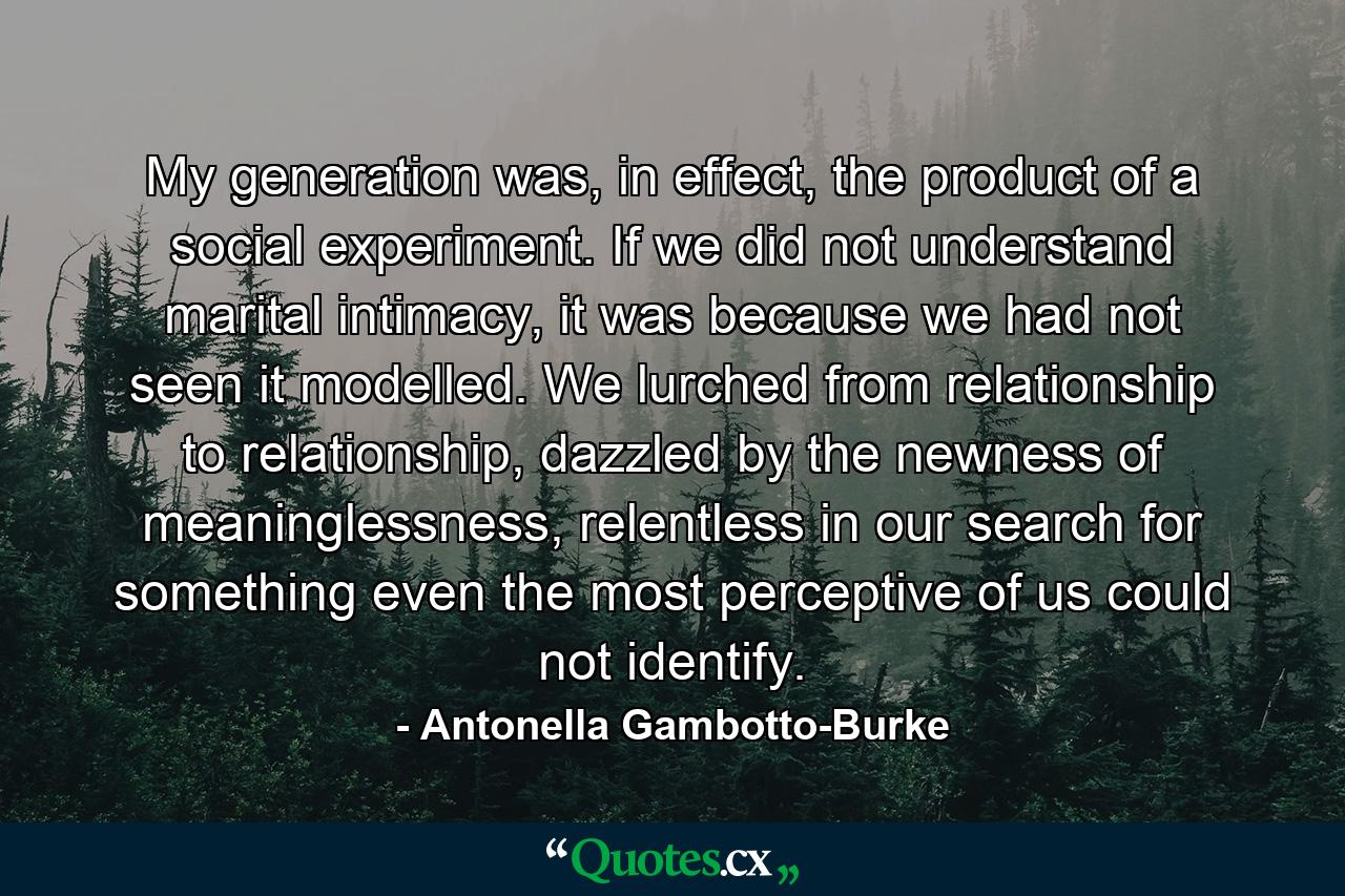 My generation was, in effect, the product of a social experiment. If we did not understand marital intimacy, it was because we had not seen it modelled. We lurched from relationship to relationship, dazzled by the newness of meaninglessness, relentless in our search for something even the most perceptive of us could not identify. - Quote by Antonella Gambotto-Burke