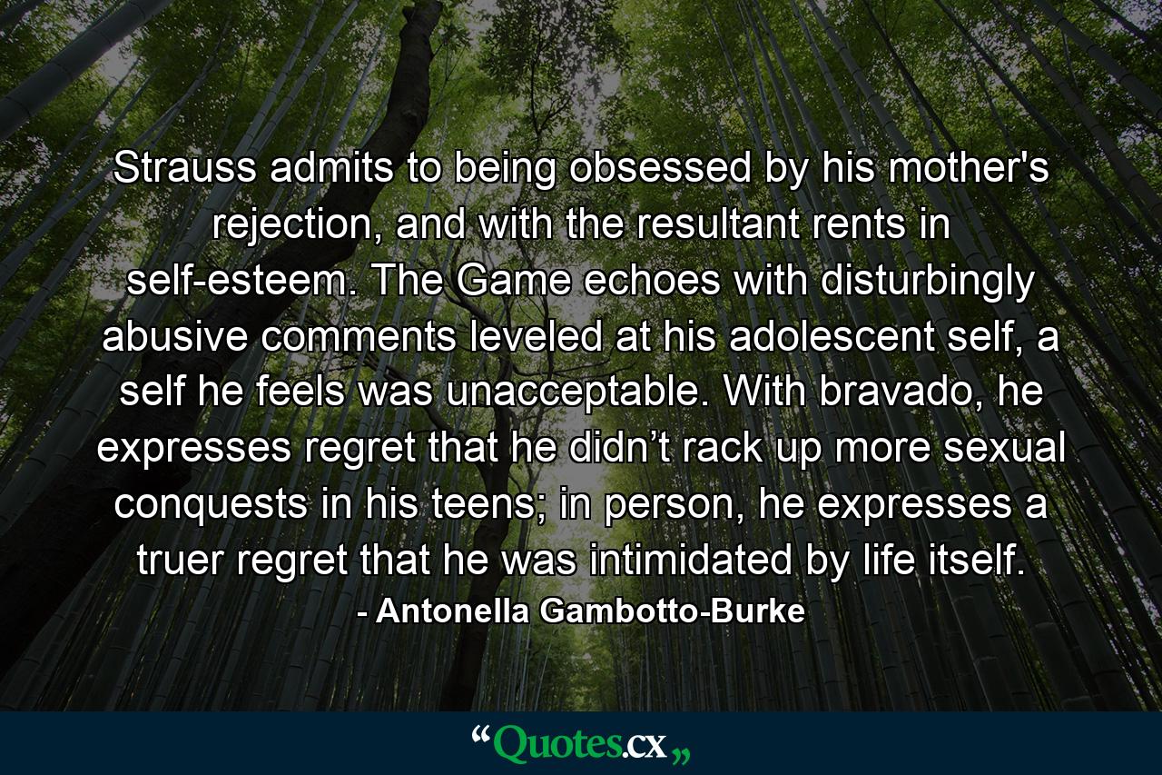 Strauss admits to being obsessed by his mother's rejection, and with the resultant rents in self-esteem. The Game echoes with disturbingly abusive comments leveled at his adolescent self, a self he feels was unacceptable. With bravado, he expresses regret that he didn’t rack up more sexual conquests in his teens; in person, he expresses a truer regret that he was intimidated by life itself. - Quote by Antonella Gambotto-Burke