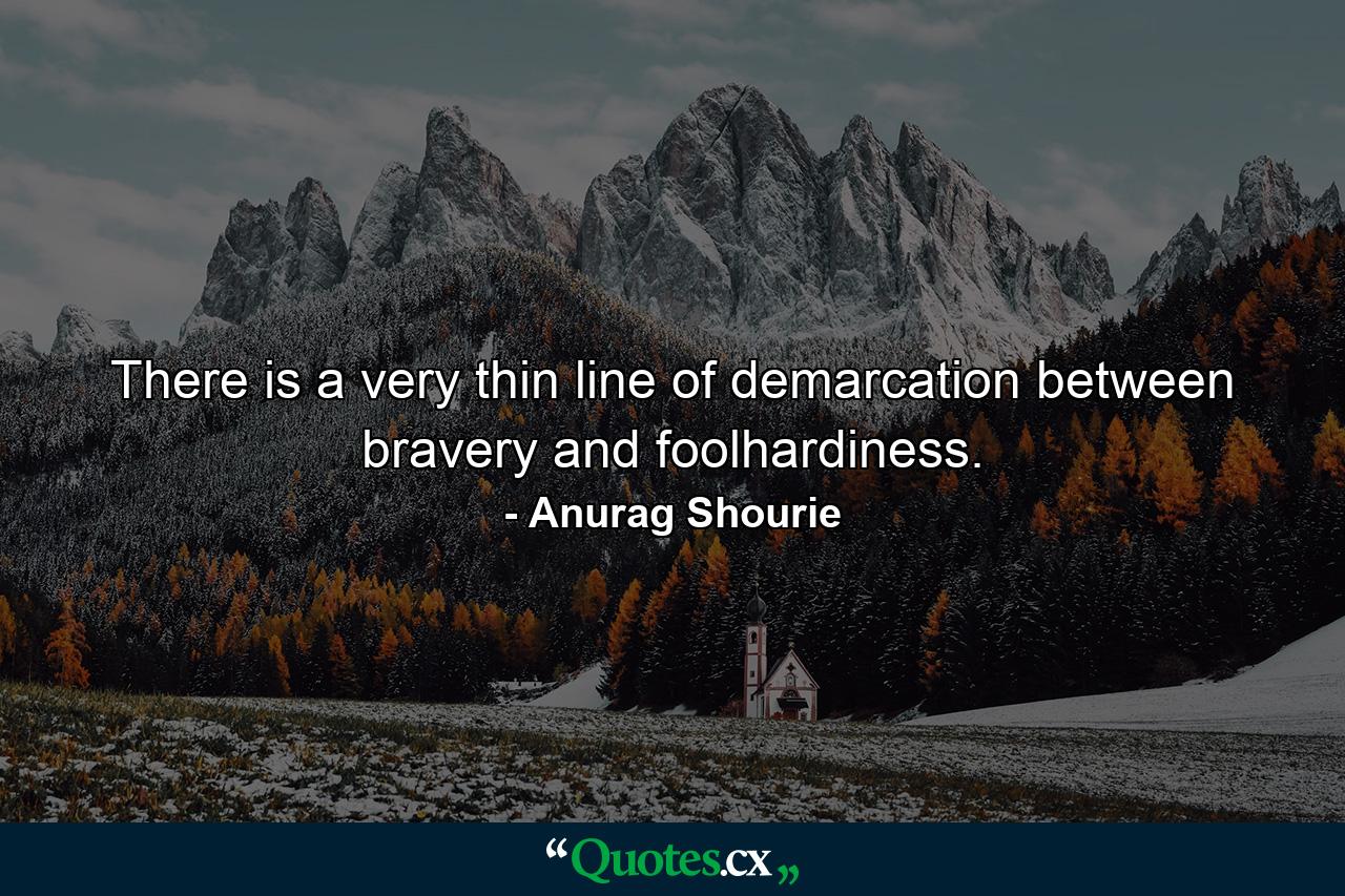 There is a very thin line of demarcation between bravery and foolhardiness. - Quote by Anurag Shourie