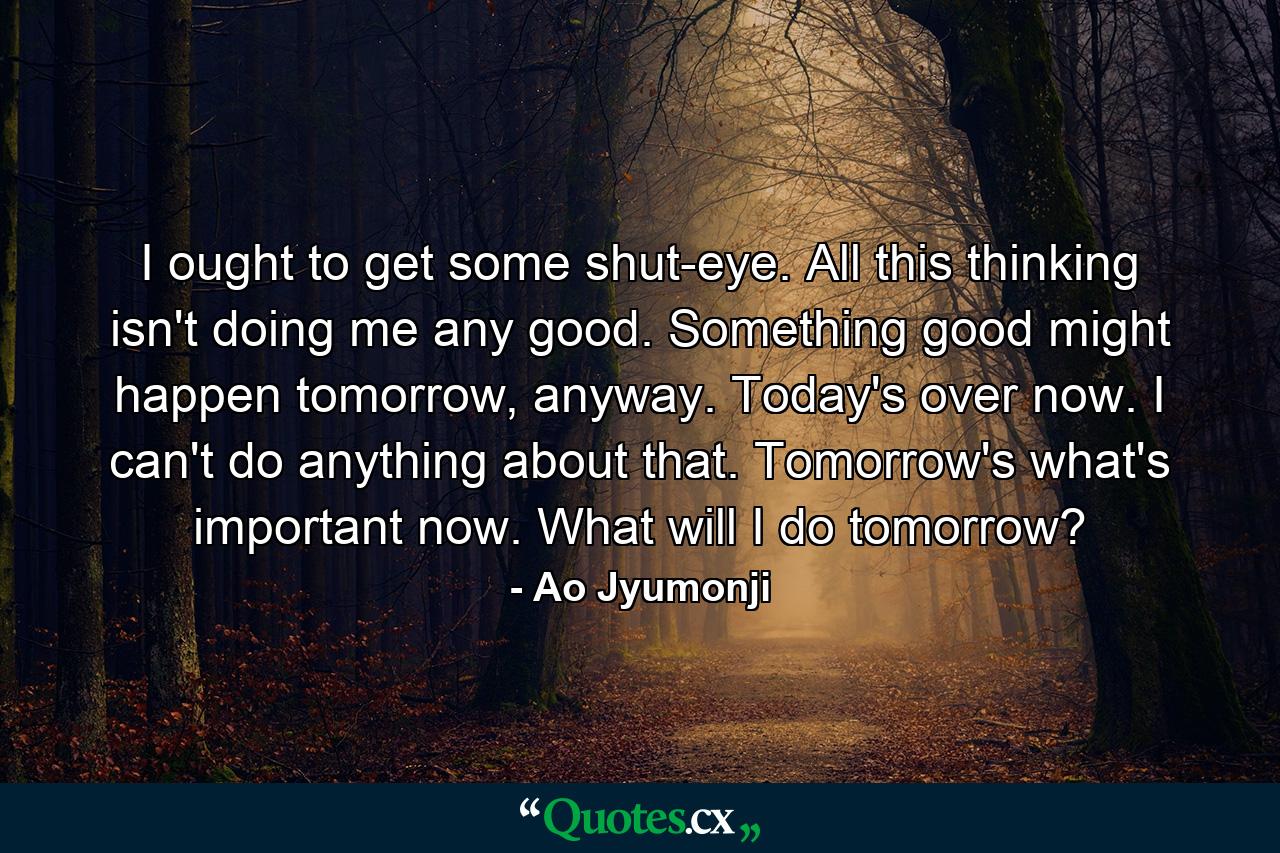 I ought to get some shut-eye. All this thinking isn't doing me any good. Something good might happen tomorrow, anyway. Today's over now. I can't do anything about that. Tomorrow's what's important now. What will I do tomorrow? - Quote by Ao Jyumonji