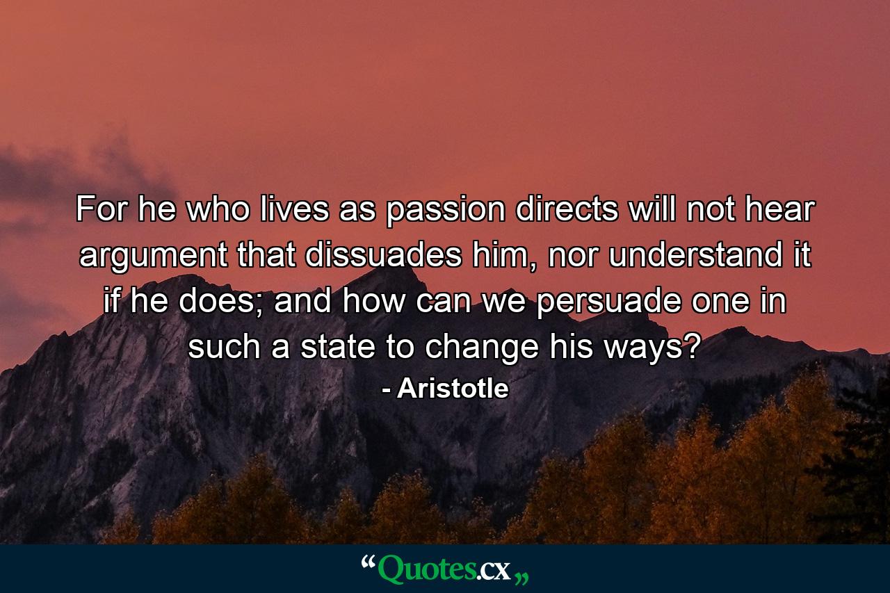 For he who lives as passion directs will not hear argument that dissuades him, nor understand it if he does; and how can we persuade one in such a state to change his ways? - Quote by Aristotle