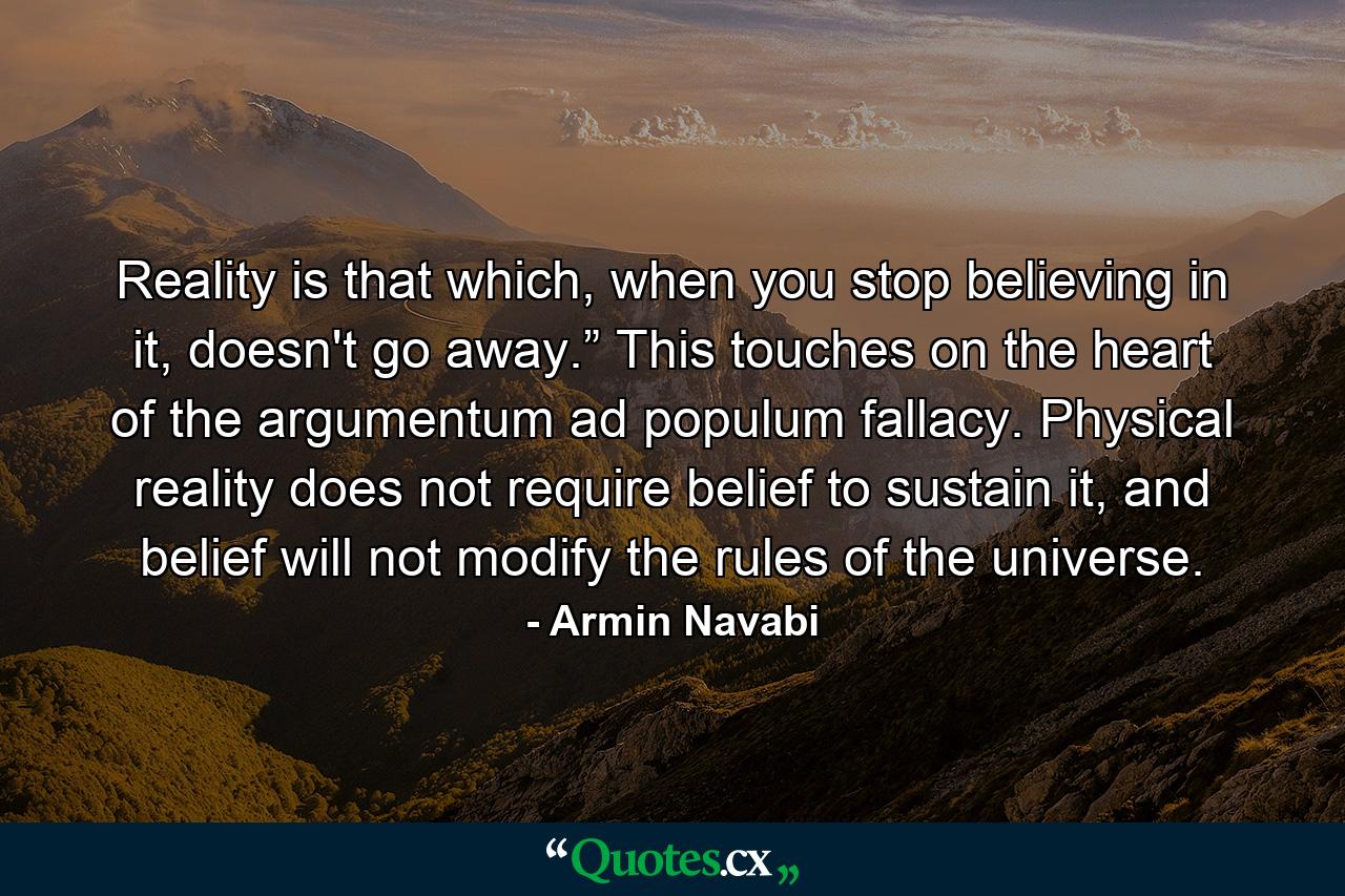 Reality is that which, when you stop believing in it, doesn't go away.” This touches on the heart of the argumentum ad populum fallacy. Physical reality does not require belief to sustain it, and belief will not modify the rules of the universe. - Quote by Armin Navabi