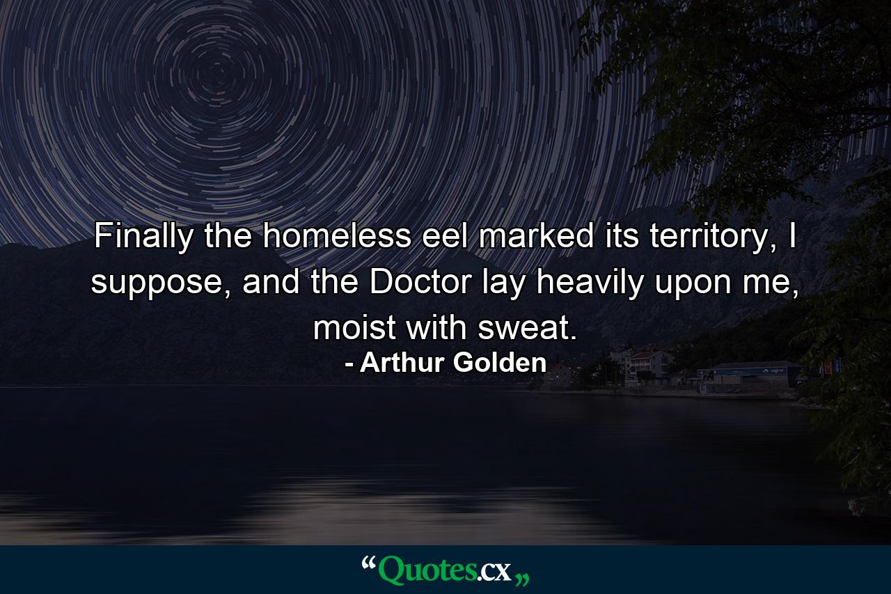 Finally the homeless eel marked its territory, I suppose, and the Doctor lay heavily upon me, moist with sweat. - Quote by Arthur Golden