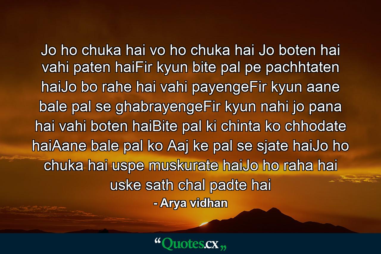 Jo ho chuka hai vo ho chuka hai Jo boten hai vahi paten haiFir kyun bite pal pe pachhtaten haiJo bo rahe hai vahi payengeFir kyun aane bale pal se ghabrayengeFir kyun nahi jo pana hai vahi boten haiBite pal ki chinta ko chhodate haiAane bale pal ko Aaj ke pal se sjate haiJo ho chuka hai uspe muskurate haiJo ho raha hai uske sath chal padte hai - Quote by Arya vidhan