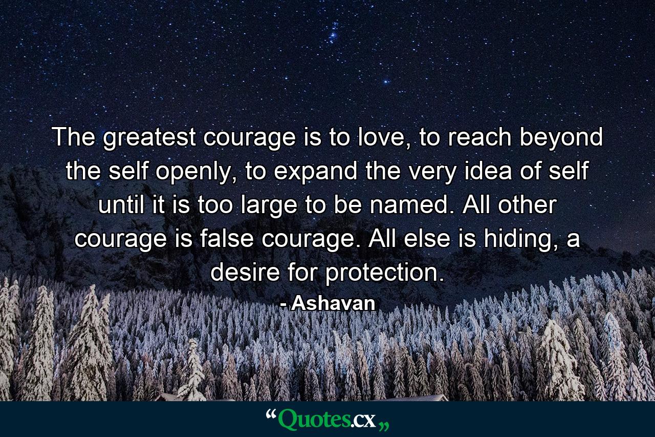 The greatest courage is to love, to reach beyond the self openly, to expand the very idea of self until it is too large to be named. All other courage is false courage. All else is hiding, a desire for protection. - Quote by Ashavan