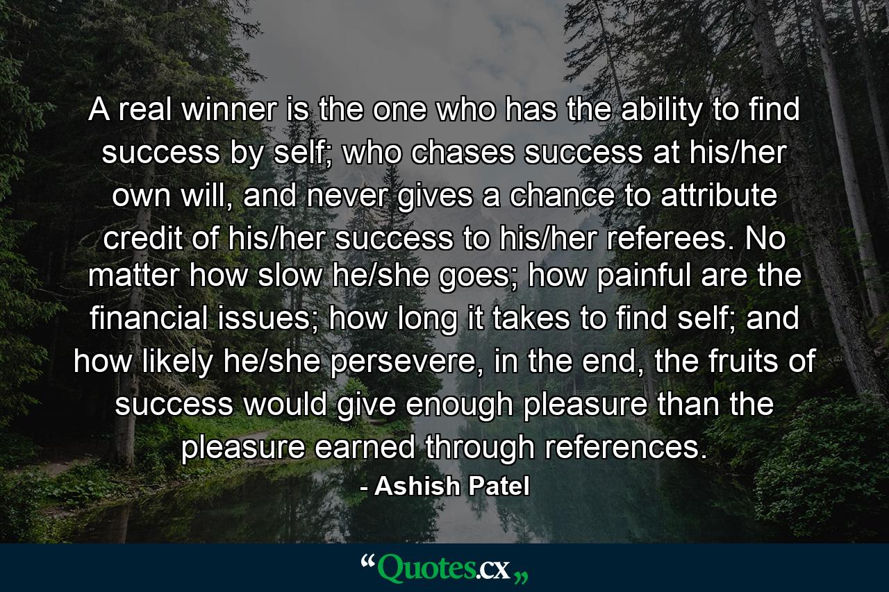 A real winner is the one who has the ability to find success by self; who chases success at his/her own will, and never gives a chance to attribute credit of his/her success to his/her referees. No matter how slow he/she goes; how painful are the financial issues; how long it takes to find self; and how likely he/she persevere, in the end, the fruits of success would give enough pleasure than the pleasure earned through references. - Quote by Ashish Patel