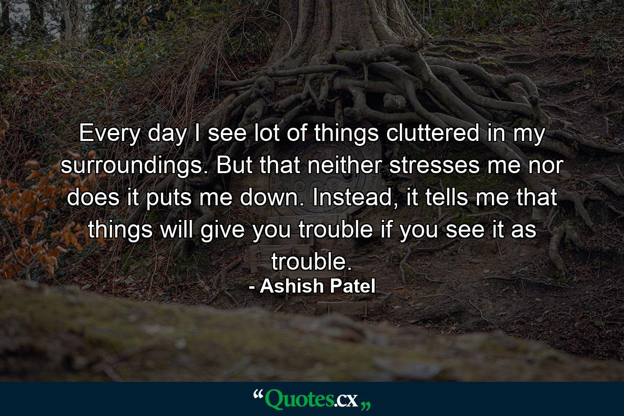 Every day I see lot of things cluttered in my surroundings. But that neither stresses me nor does it puts me down. Instead, it tells me that things will give you trouble if you see it as trouble. - Quote by Ashish Patel