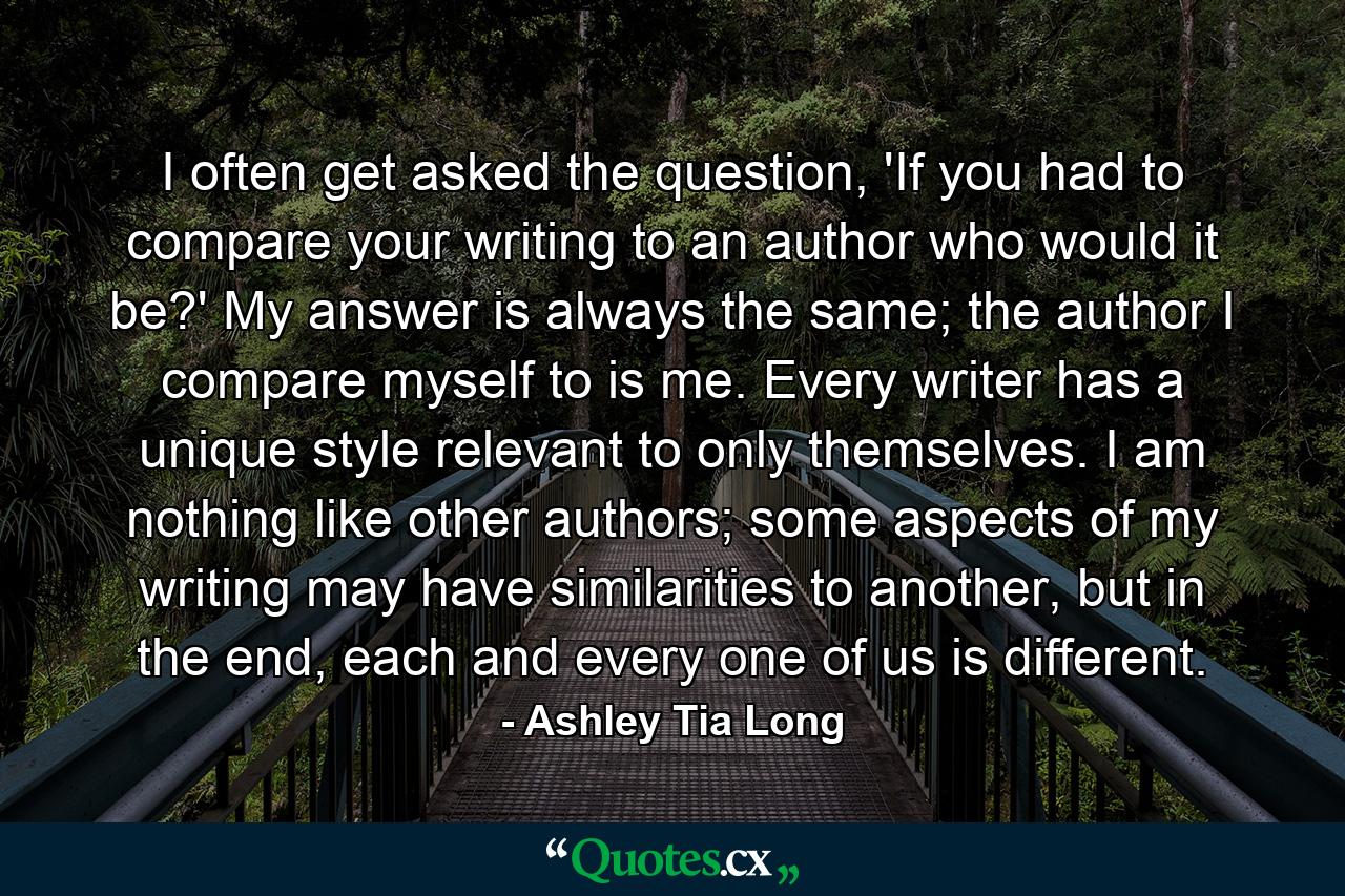 I often get asked the question, 'If you had to compare your writing to an author who would it be?' My answer is always the same; the author I compare myself to is me. Every writer has a unique style relevant to only themselves. I am nothing like other authors; some aspects of my writing may have similarities to another, but in the end, each and every one of us is different. - Quote by Ashley Tia Long