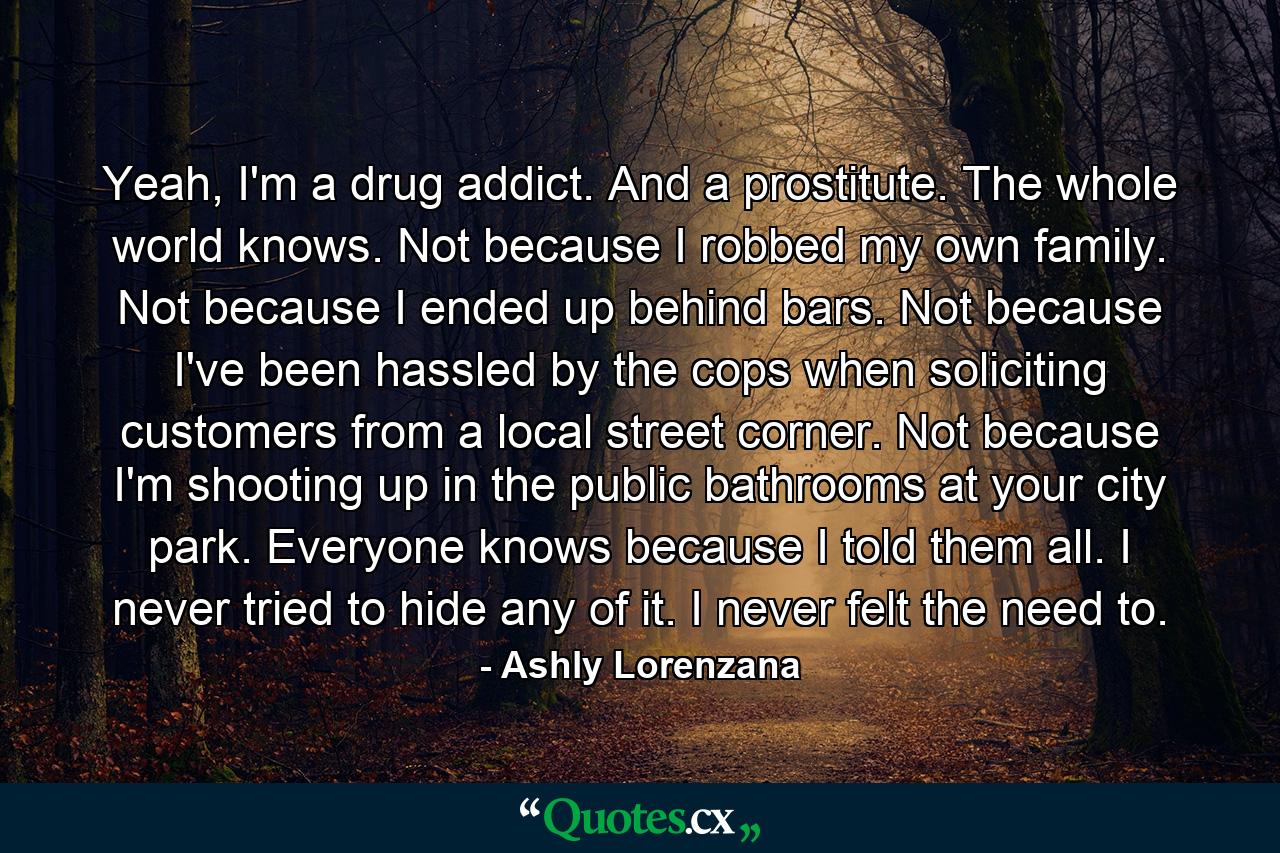 Yeah, I'm a drug addict. And a prostitute. The whole world knows. Not because I robbed my own family. Not because I ended up behind bars. Not because I've been hassled by the cops when soliciting customers from a local street corner. Not because I'm shooting up in the public bathrooms at your city park. Everyone knows because I told them all. I never tried to hide any of it. I never felt the need to. - Quote by Ashly Lorenzana