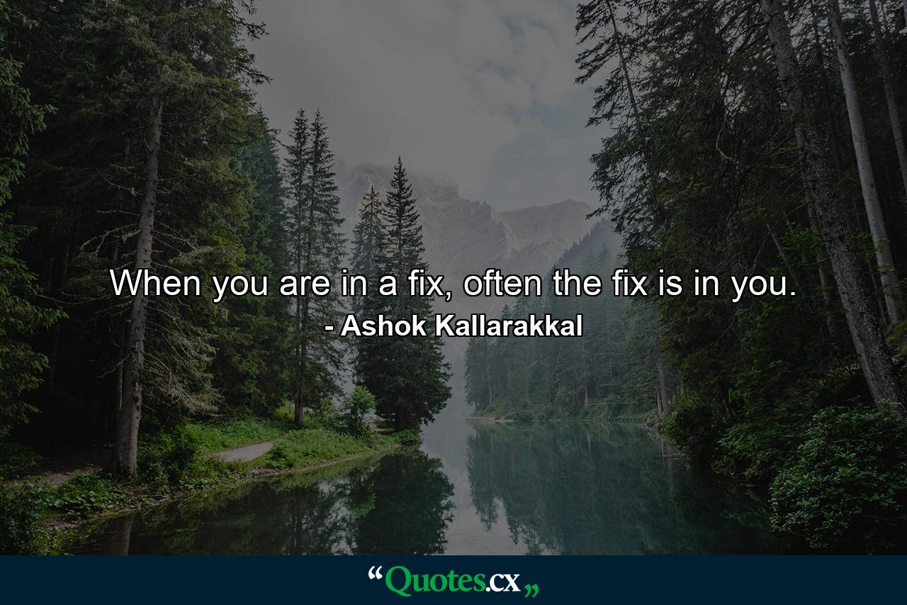 When you are in a fix, often the fix is in you. - Quote by Ashok Kallarakkal