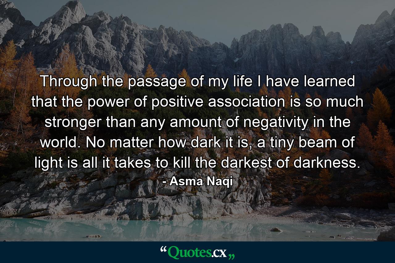 Through the passage of my life I have learned that the power of positive association is so much stronger than any amount of negativity in the world. No matter how dark it is, a tiny beam of light is all it takes to kill the darkest of darkness. - Quote by Asma Naqi