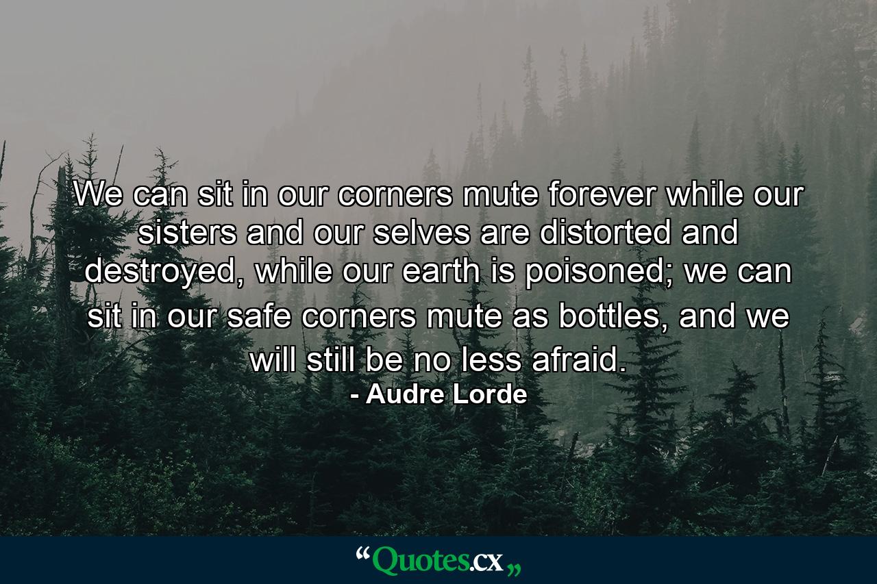 We can sit in our corners mute forever while our sisters and our selves are distorted and destroyed, while our earth is poisoned; we can sit in our safe corners mute as bottles, and we will still be no less afraid. - Quote by Audre Lorde