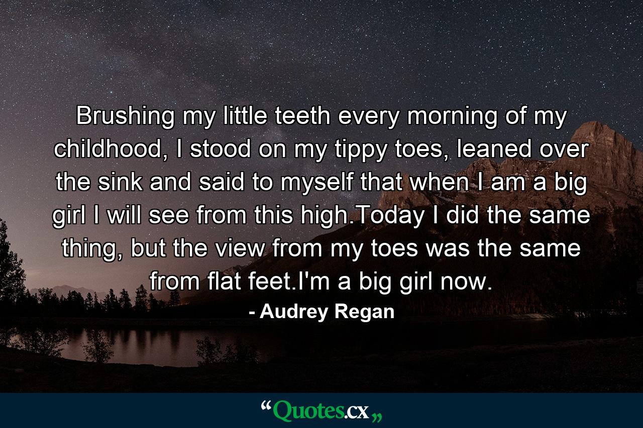 Brushing my little teeth every morning of my childhood, I stood on my tippy toes, leaned over the sink and said to myself that when I am a big girl I will see from this high.Today I did the same thing, but the view from my toes was the same from flat feet.I'm a big girl now. - Quote by Audrey Regan