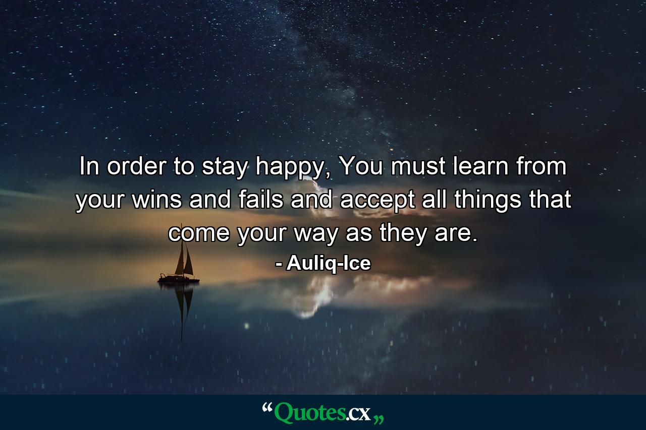 In order to stay happy, You must learn from your wins and fails and accept all things that come your way as they are. - Quote by Auliq-Ice